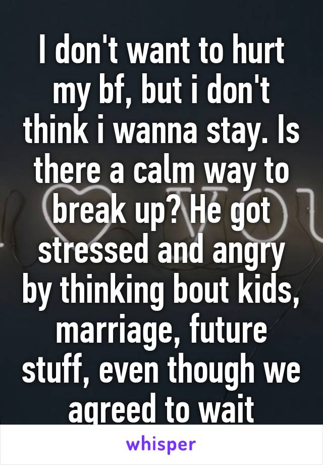 I don't want to hurt my bf, but i don't think i wanna stay. Is there a calm way to break up? He got stressed and angry by thinking bout kids, marriage, future stuff, even though we agreed to wait