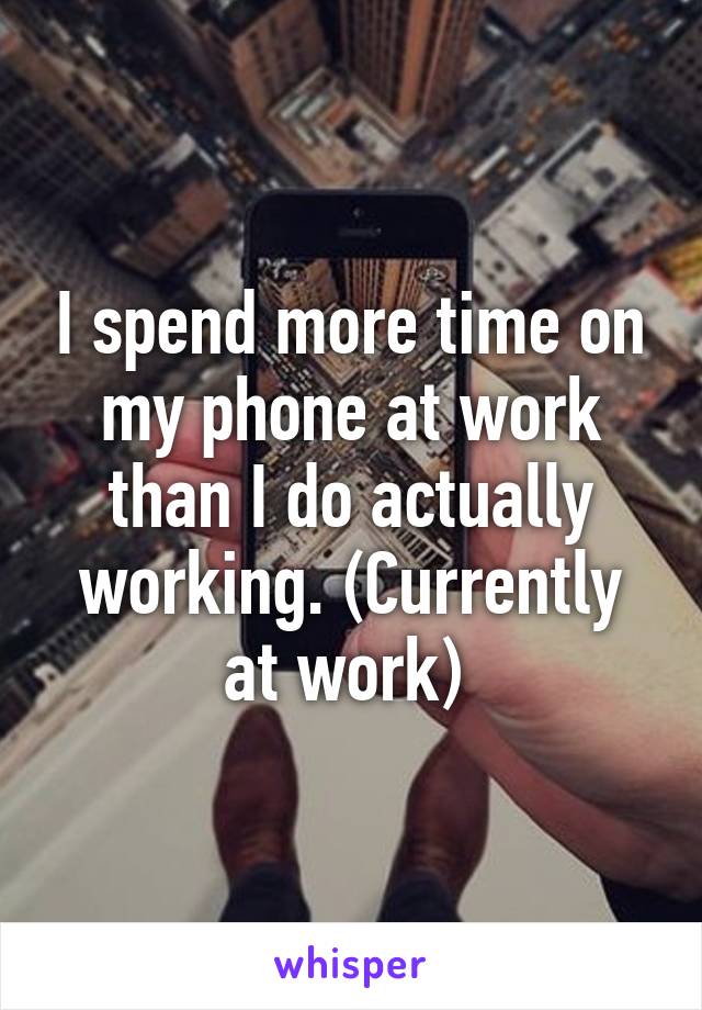 I spend more time on my phone at work than I do actually working. (Currently at work) 