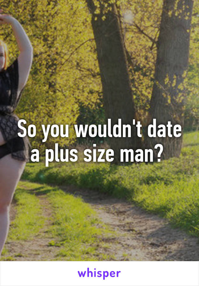 So you wouldn't date a plus size man? 