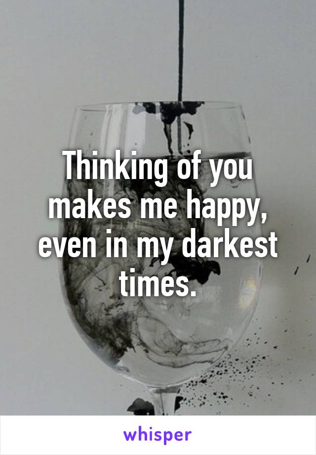 Thinking of you makes me happy, even in my darkest times.