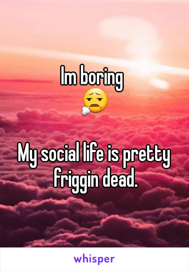 Im boring 
😧

My social life is pretty friggin dead.