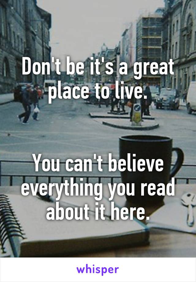 Don't be it's a great place to live.


You can't believe everything you read about it here.