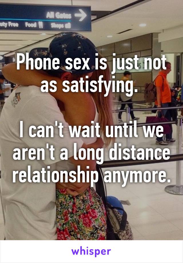 Phone sex is just not as satisfying. 

I can't wait until we aren't a long distance relationship anymore. 