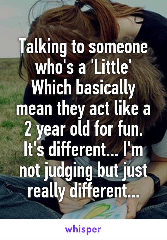 Talking to someone who's a 'Little'
Which basically mean they act like a 2 year old for fun.
It's different... I'm not judging but just really different...