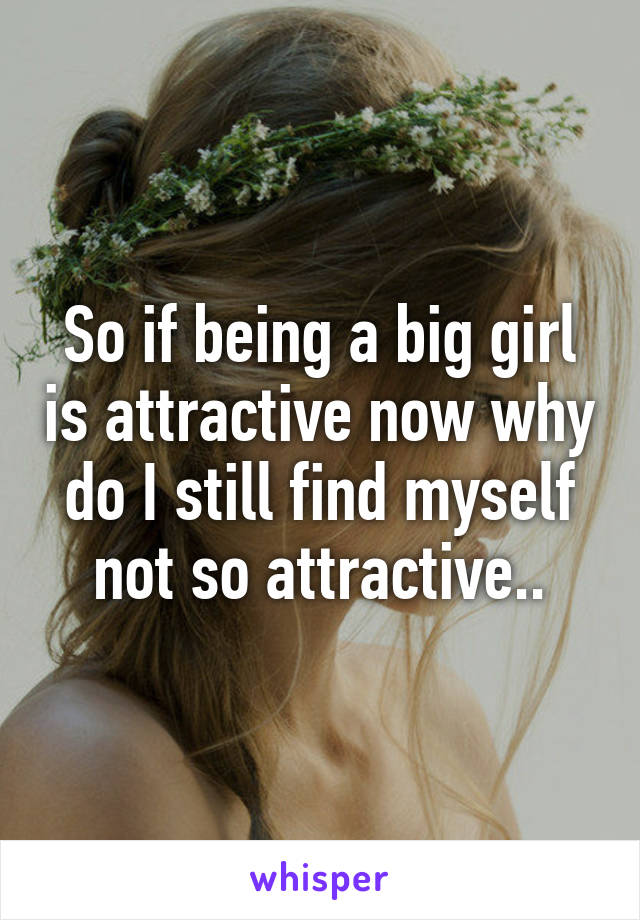 So if being a big girl is attractive now why do I still find myself not so attractive..