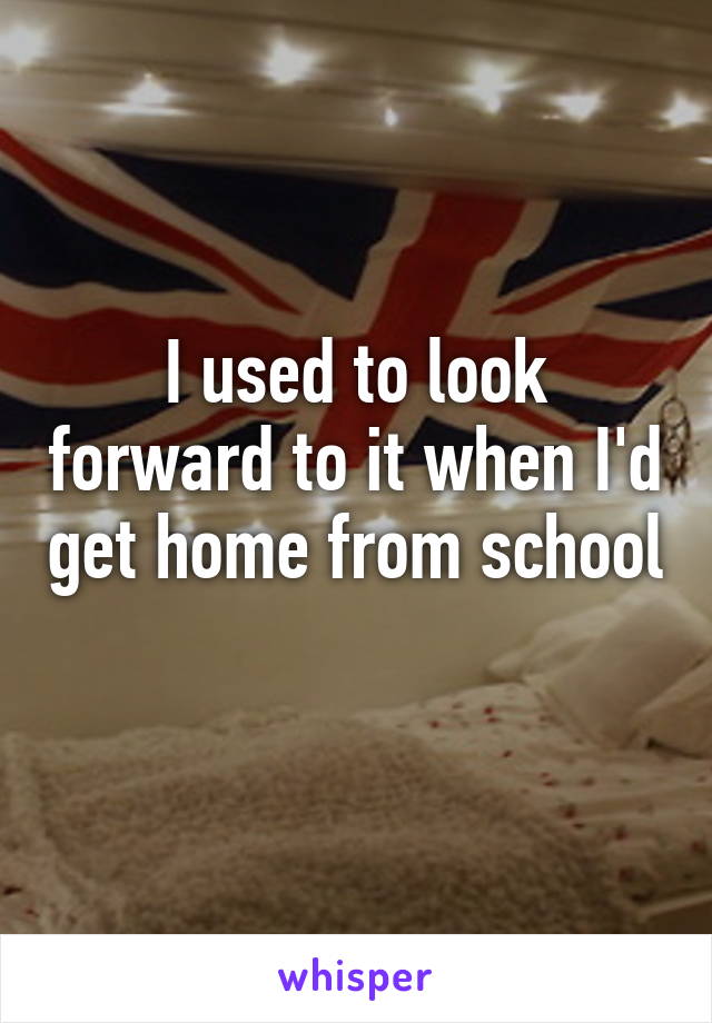 I used to look forward to it when I'd get home from school 