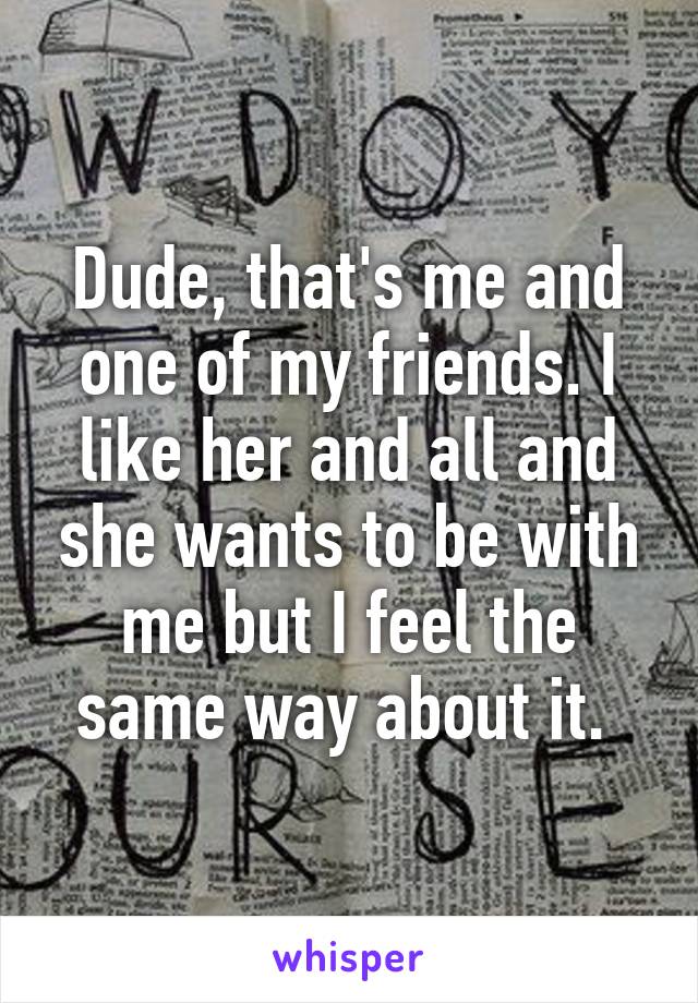 Dude, that's me and one of my friends. I like her and all and she wants to be with me but I feel the same way about it. 