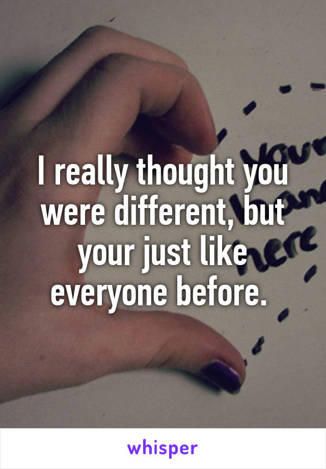 I really thought you were different, but your just like everyone before. 