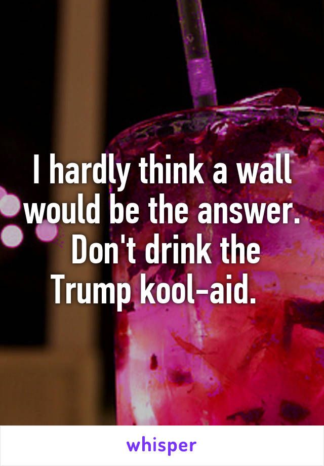 I hardly think a wall would be the answer.  Don't drink the Trump kool-aid.  