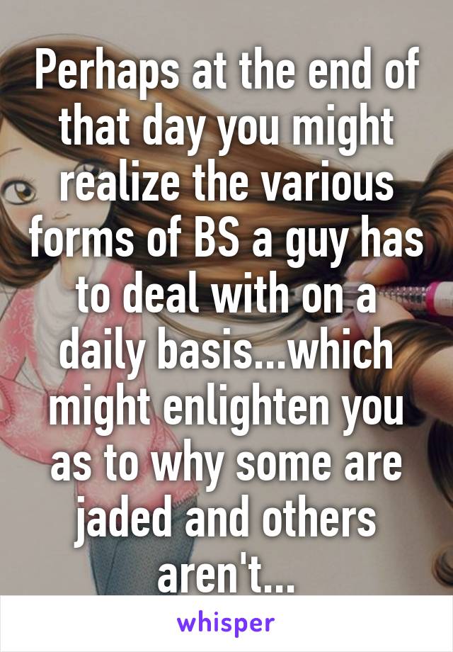 Perhaps at the end of that day you might realize the various forms of BS a guy has to deal with on a daily basis...which might enlighten you as to why some are jaded and others aren't...