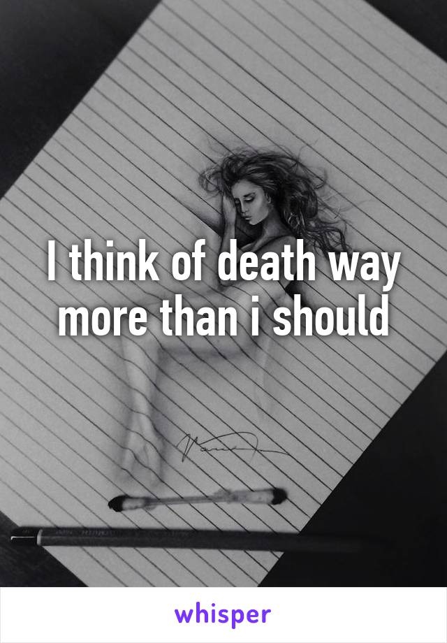 I think of death way more than i should
