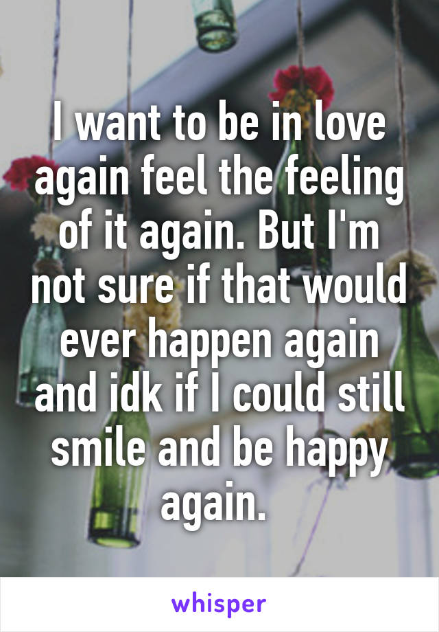 I want to be in love again feel the feeling of it again. But I'm not sure if that would ever happen again and idk if I could still smile and be happy again. 