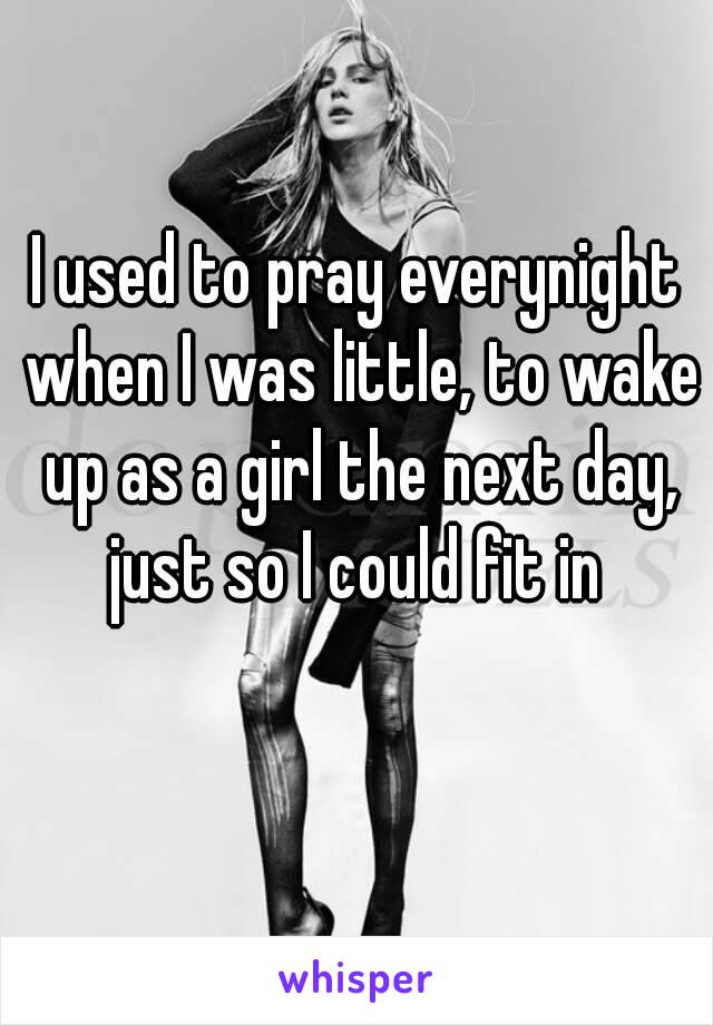 I used to pray everynight when I was little, to wake up as a girl the next day, just so I could fit in 
