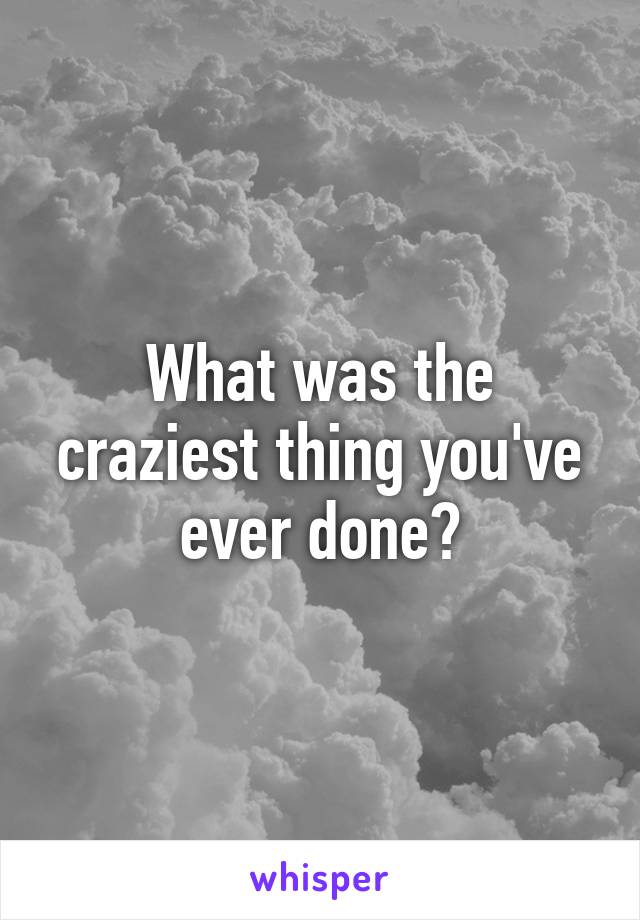 What was the craziest thing you've ever done?
