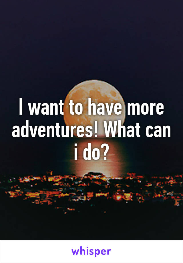 I want to have more adventures! What can i do?