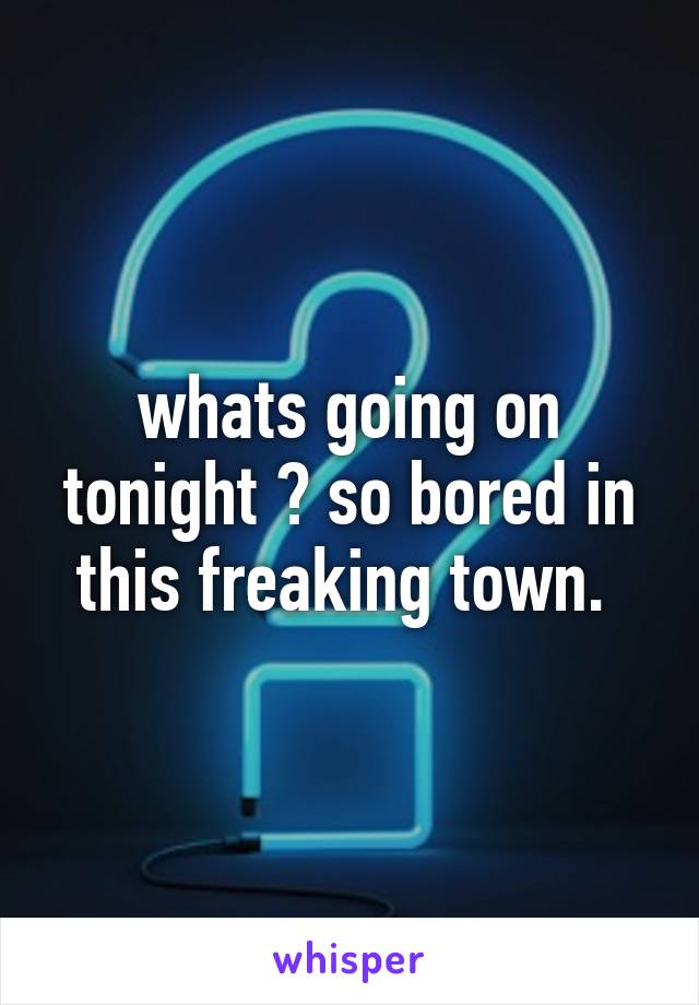 whats going on tonight ? so bored in this freaking town. 
