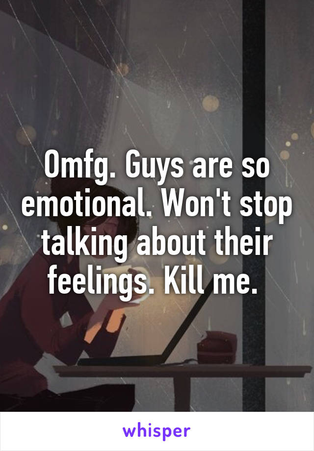Omfg. Guys are so emotional. Won't stop talking about their feelings. Kill me. 