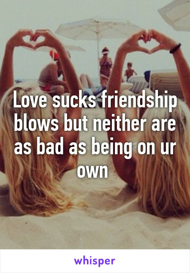 Love sucks friendship blows but neither are as bad as being on ur own 