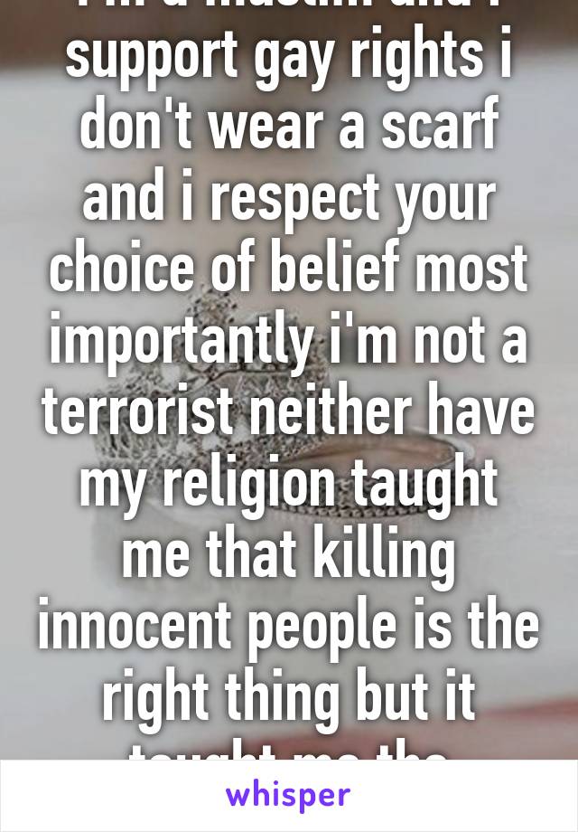 I'm a muslim and i support gay rights i don't wear a scarf and i respect your choice of belief most importantly i'm not a terrorist neither have my religion taught me that killing innocent people is the right thing but it taught me the opposite. 