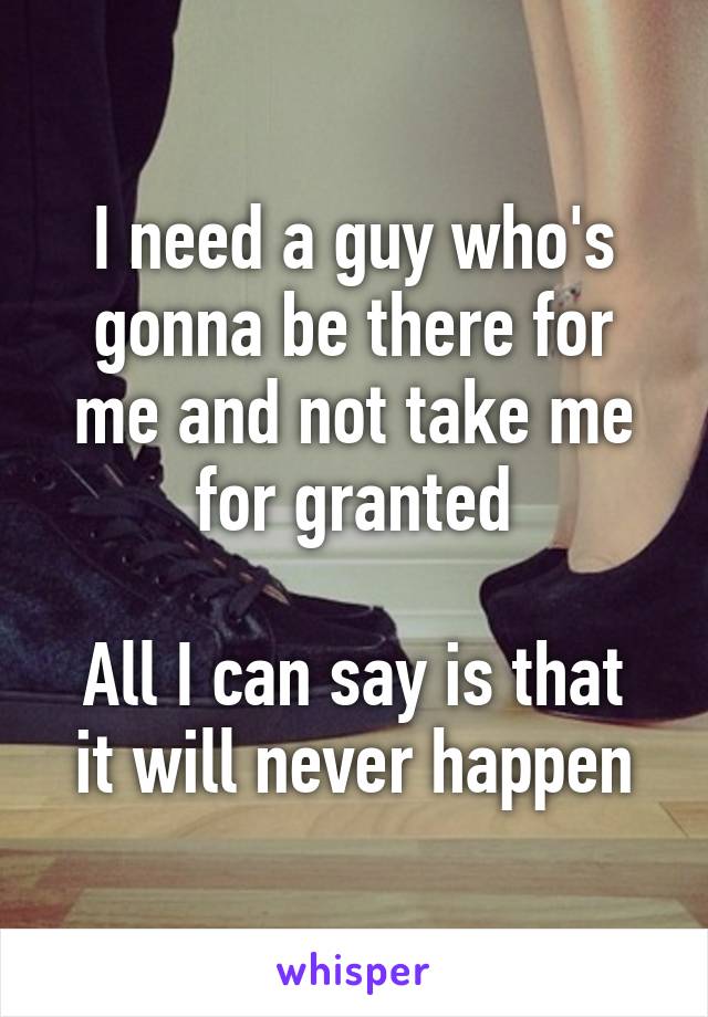 I need a guy who's gonna be there for me and not take me for granted

All I can say is that it will never happen