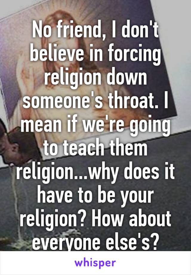No friend, I don't believe in forcing religion down someone's throat. I mean if we're going to teach them religion...why does it have to be your religion? How about everyone else's?