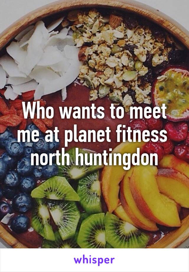 Who wants to meet me at planet fitness  north huntingdon