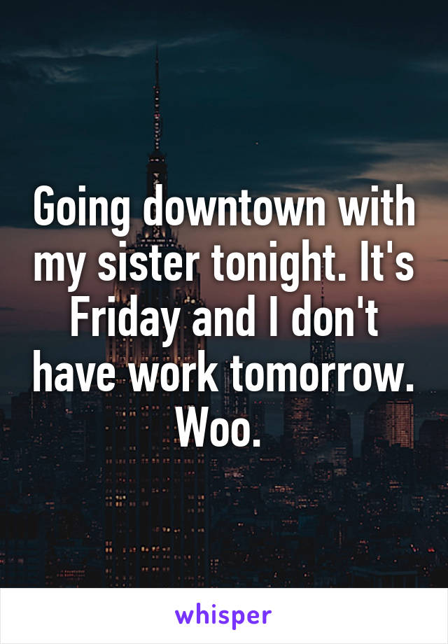 Going downtown with my sister tonight. It's Friday and I don't have work tomorrow. Woo. 