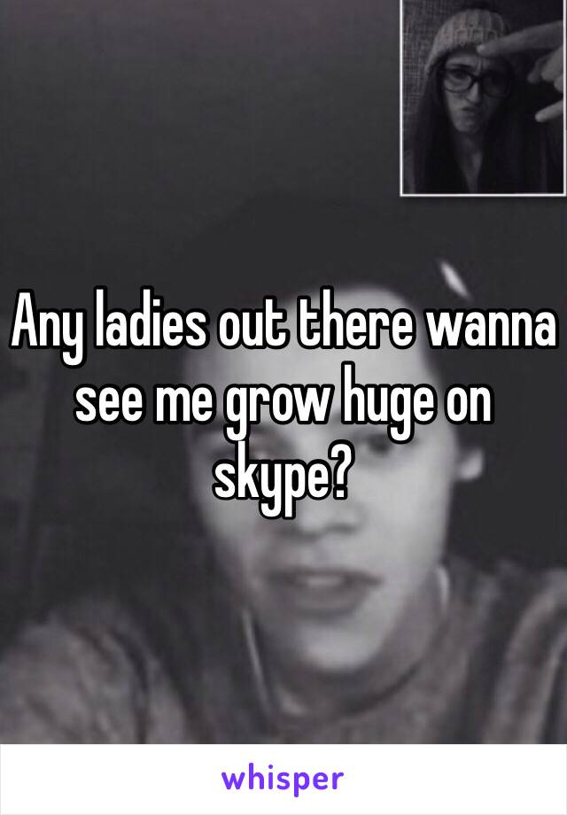 Any ladies out there wanna see me grow huge on skype?