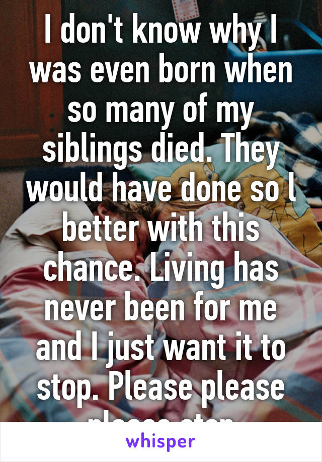 I don't know why I was even born when so many of my siblings died. They would have done so l better with this chance. Living has never been for me and I just want it to stop. Please please please stop