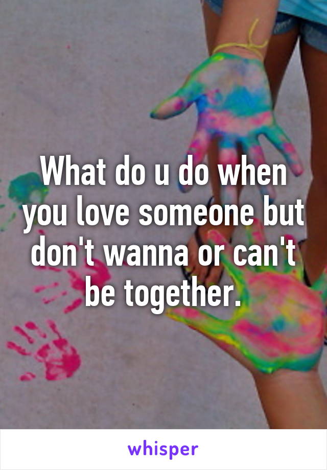 What do u do when you love someone but don't wanna or can't be together.