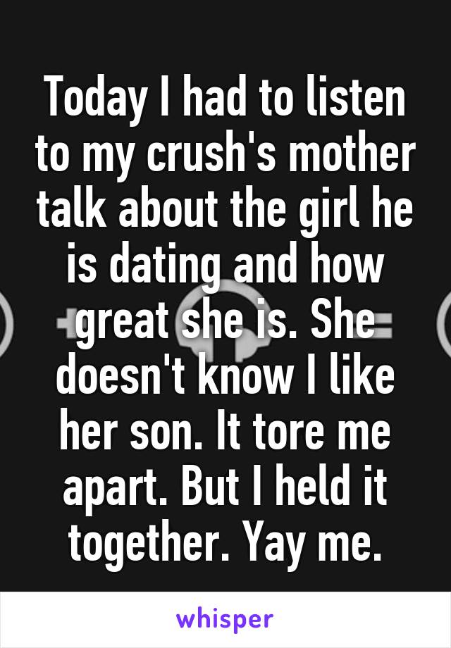 Today I had to listen to my crush's mother talk about the girl he is dating and how great she is. She doesn't know I like her son. It tore me apart. But I held it together. Yay me.