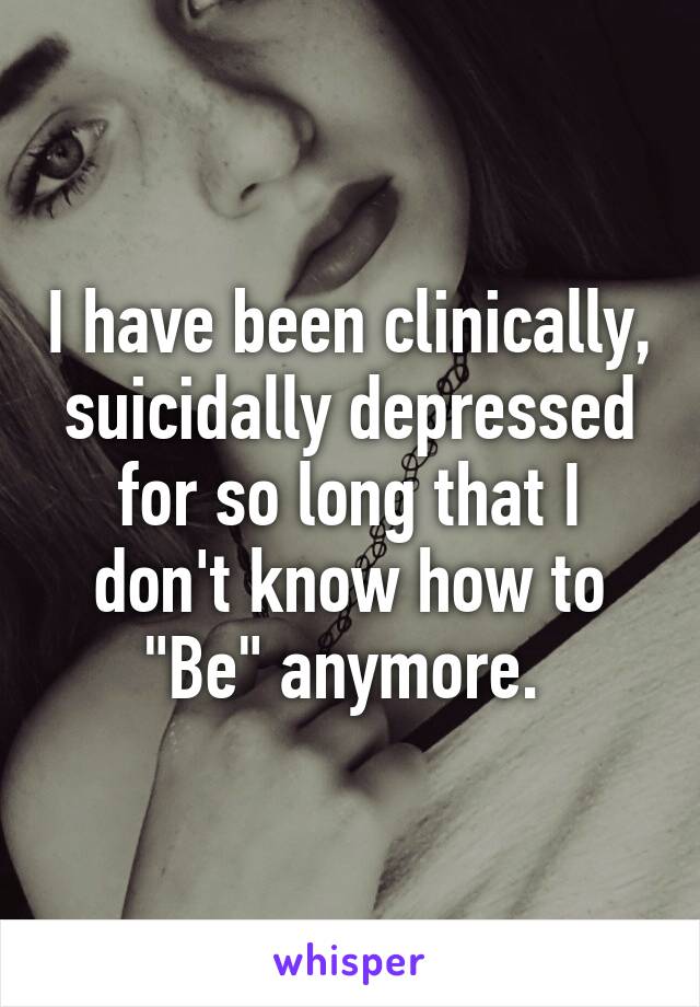 I have been clinically, suicidally depressed for so long that I don't know how to "Be" anymore. 