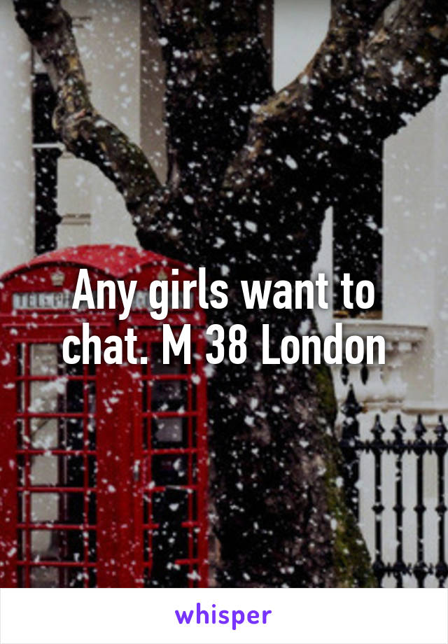 Any girls want to chat. M 38 London