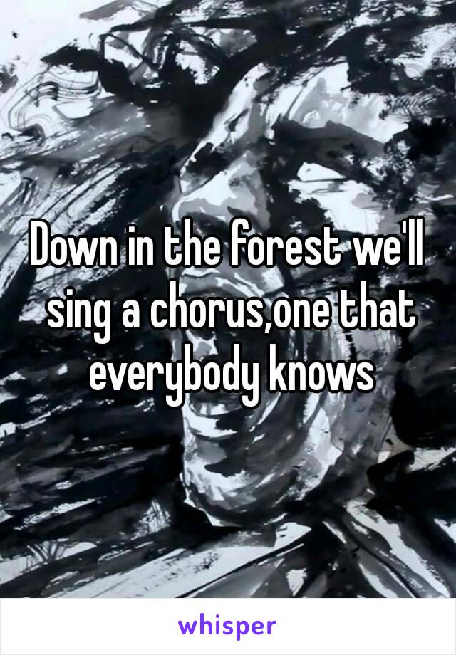 Down in the forest we'll sing a chorus,one that everybody knows