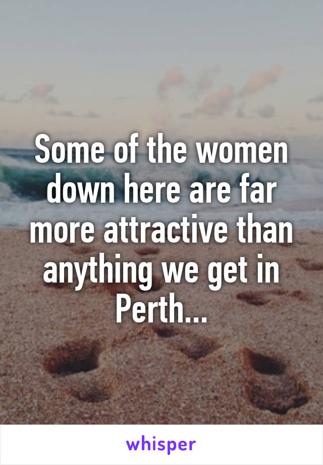 Some of the women down here are far more attractive than anything we get in Perth...