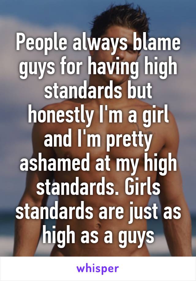 People always blame guys for having high standards but honestly I'm a girl and I'm pretty ashamed at my high standards. Girls standards are just as high as a guys