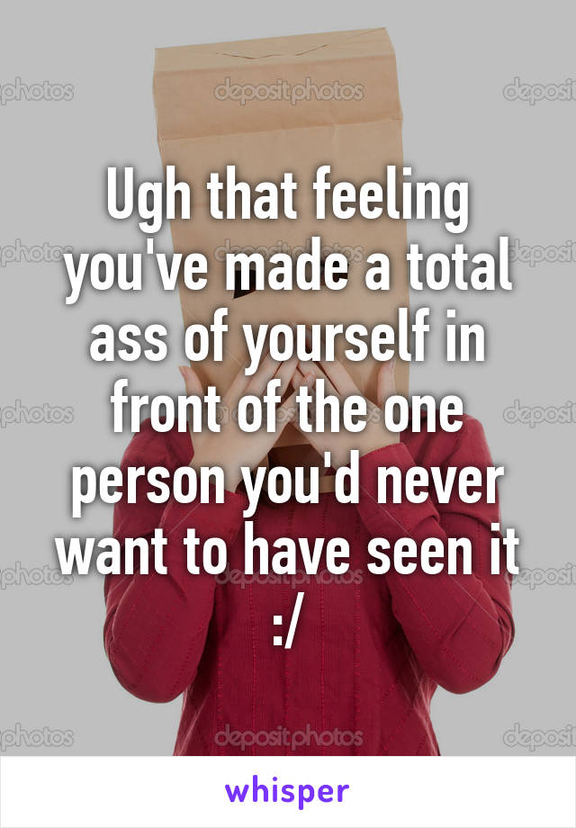 Ugh that feeling you've made a total ass of yourself in front of the one person you'd never want to have seen it :/