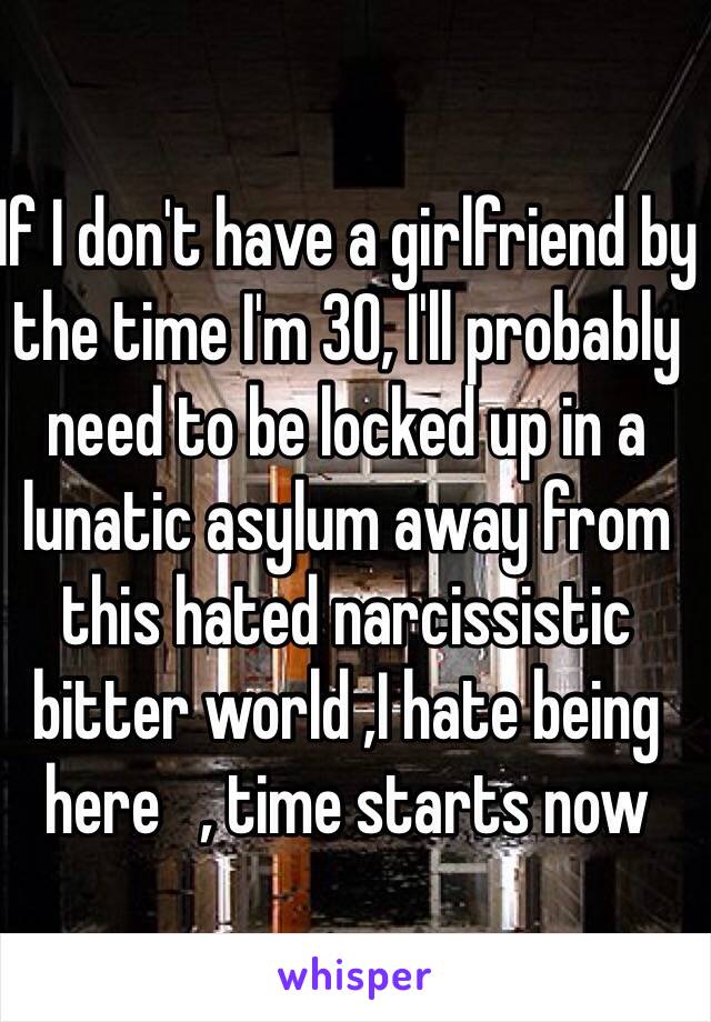 If I don't have a girlfriend by the time I'm 30, I'll probably need to be locked up in a lunatic asylum away from this hated narcissistic bitter world ,I hate being here   , time starts now   