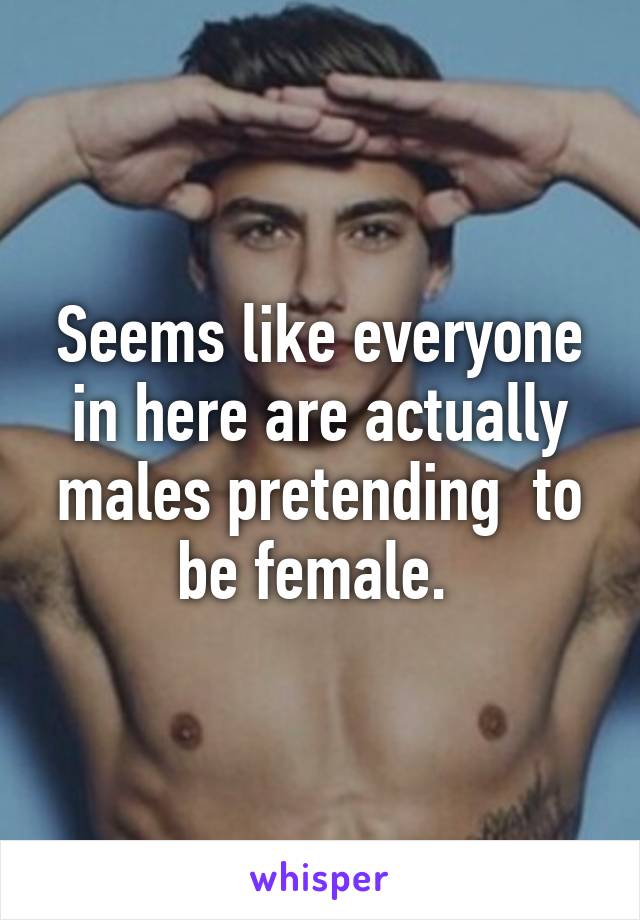 Seems like everyone in here are actually males pretending  to be female. 