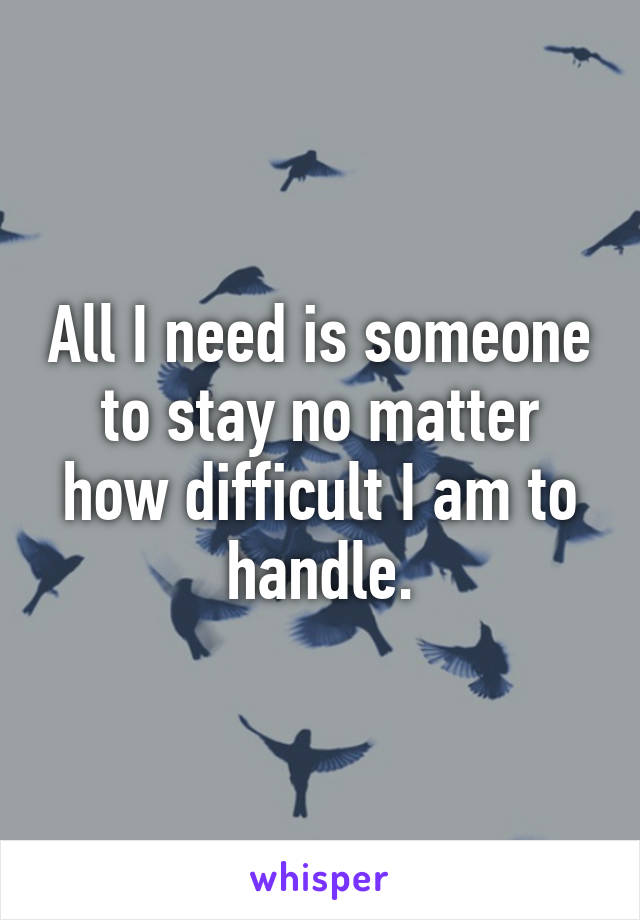 All I need is someone to stay no matter how difficult I am to handle.