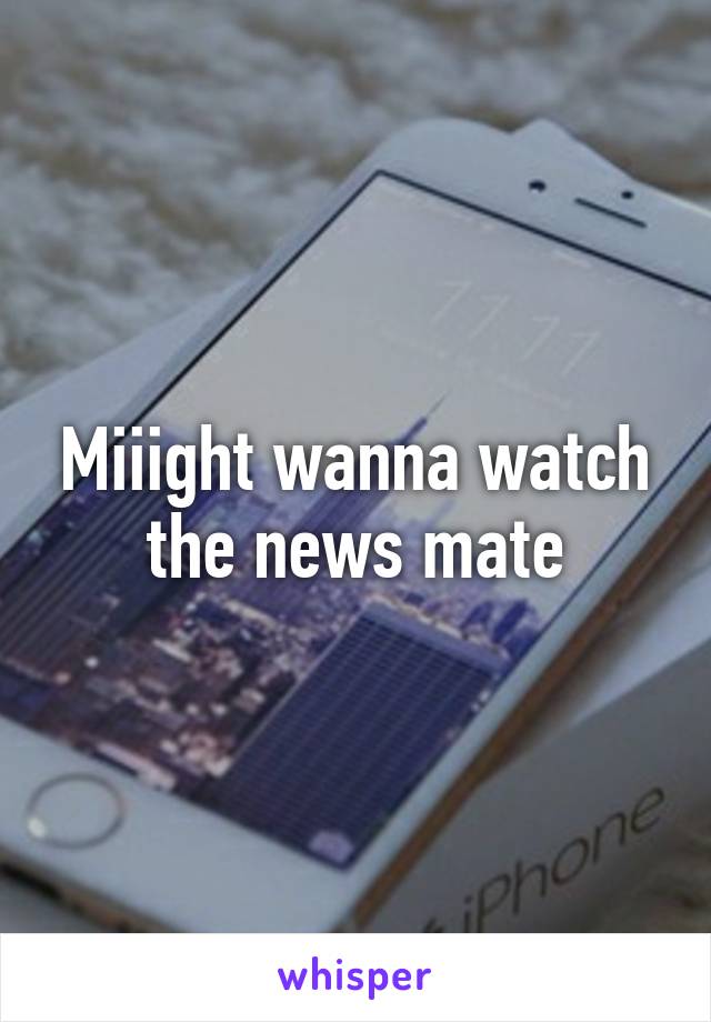 Miiight wanna watch the news mate