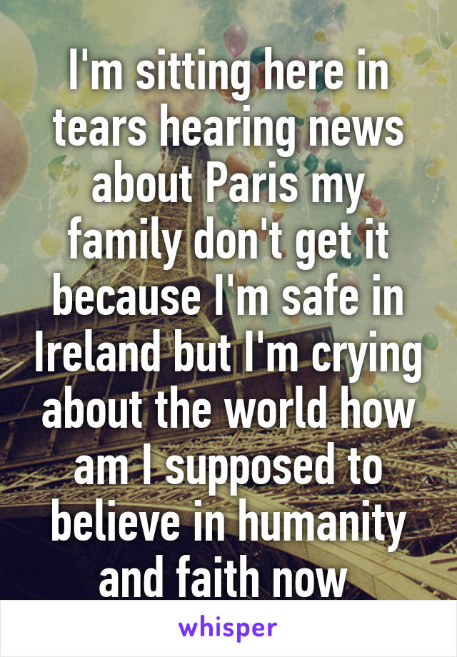 I'm sitting here in tears hearing news about Paris my family don't get it because I'm safe in Ireland but I'm crying about the world how am I supposed to believe in humanity and faith now 