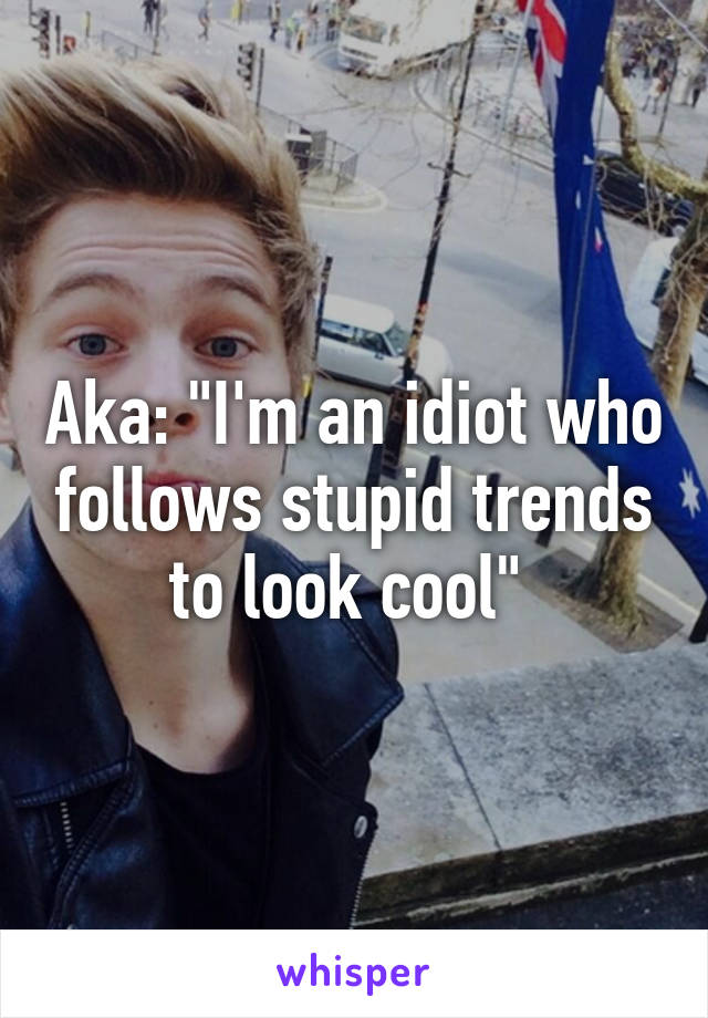 Aka: "I'm an idiot who follows stupid trends to look cool" 