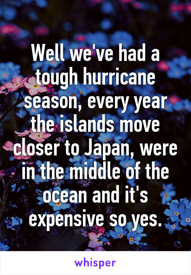 Well we've had a tough hurricane season, every year the islands move closer to Japan, were in the middle of the ocean and it's expensive so yes.