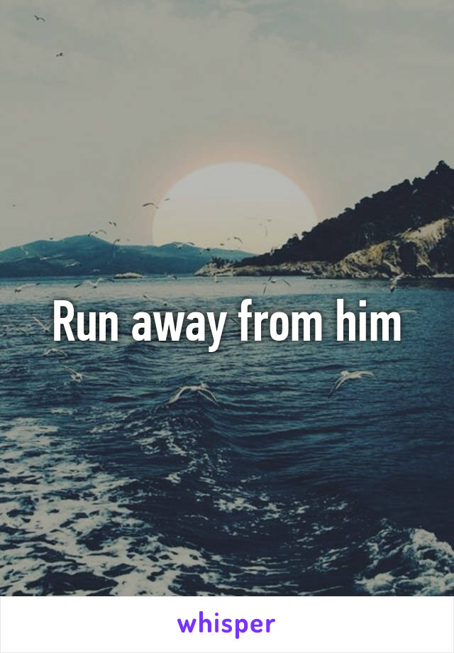 Run away from him