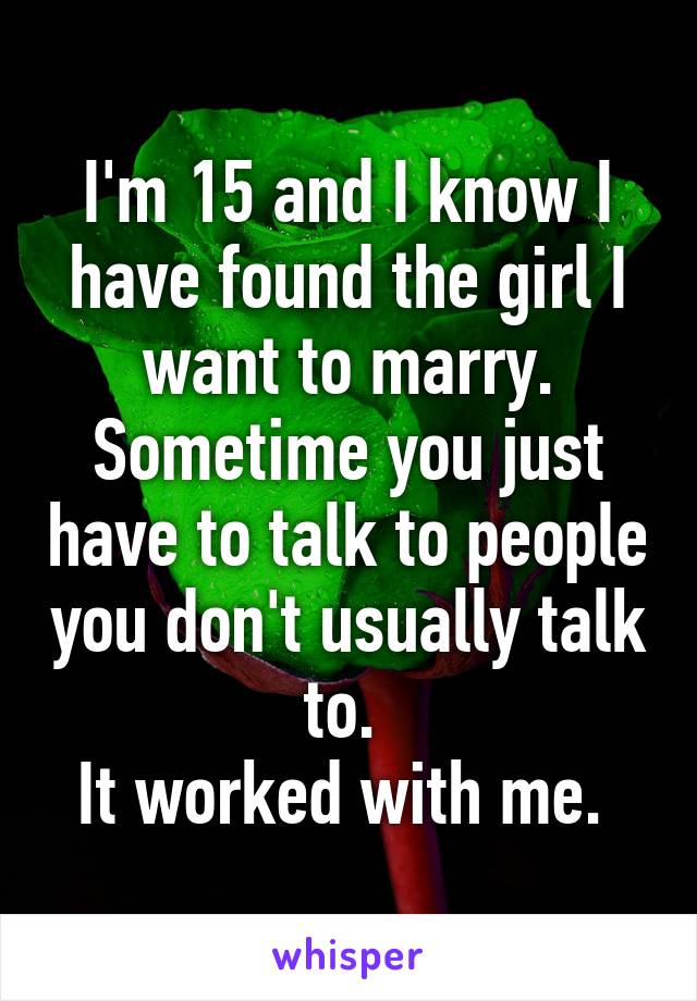 I'm 15 and I know I have found the girl I want to marry. Sometime you just have to talk to people you don't usually talk to. 
It worked with me. 