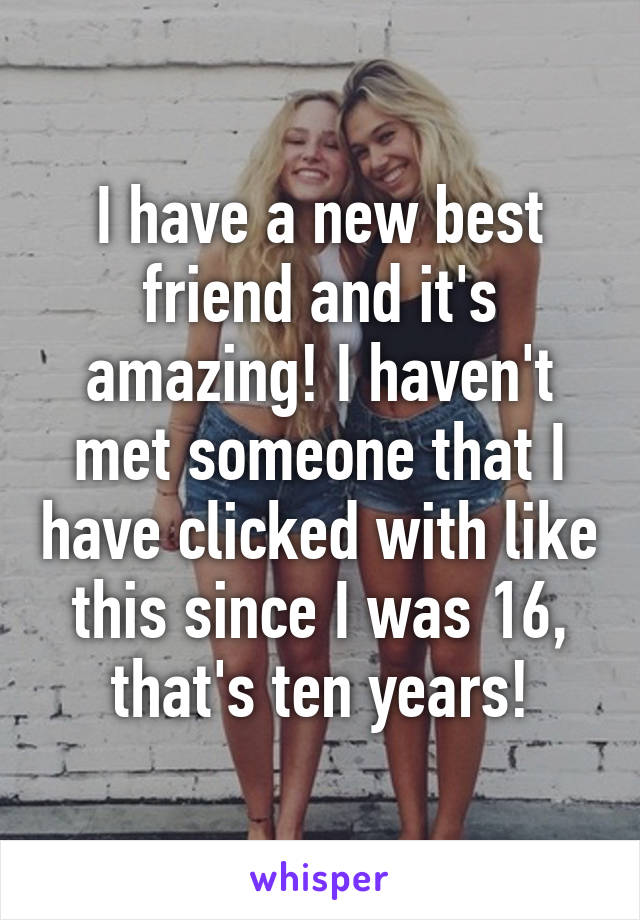 I have a new best friend and it's amazing! I haven't met someone that I have clicked with like this since I was 16, that's ten years!