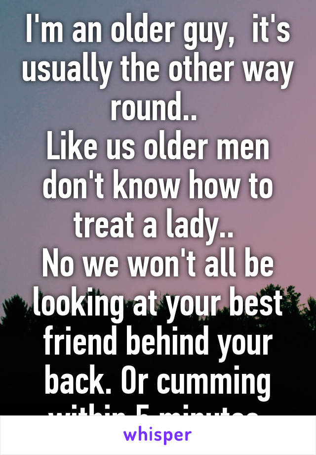 I'm an older guy,  it's usually the other way round.. 
Like us older men don't know how to treat a lady.. 
No we won't all be looking at your best friend behind your back. Or cumming within 5 minutes.