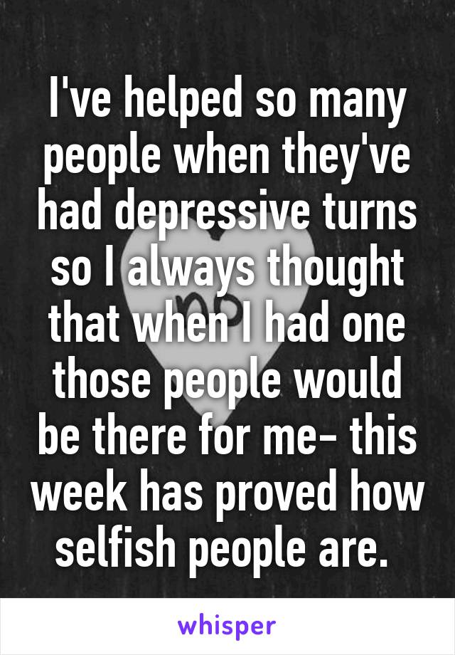 I've helped so many people when they've had depressive turns so I always thought that when I had one those people would be there for me- this week has proved how selfish people are. 