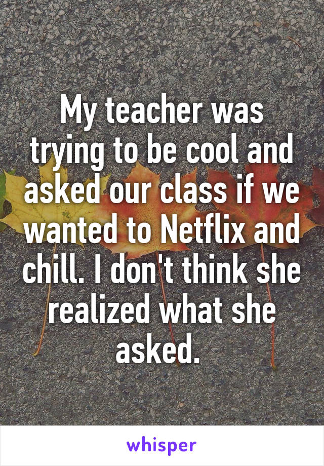 My teacher was trying to be cool and asked our class if we wanted to Netflix and chill. I don't think she realized what she asked. 